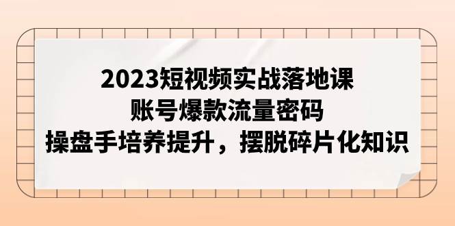 2023短视频实战落地课，账号爆款流量密码，操盘手培养提升，摆脱碎片化知识-万利网