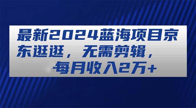 最新2024蓝海项目京东逛逛，无需剪辑，每月收入2万+-万利网