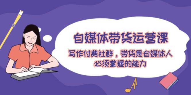 自媒体带货运营课：写作付费社群，带货是自媒体人必须掌握的能力-万利网