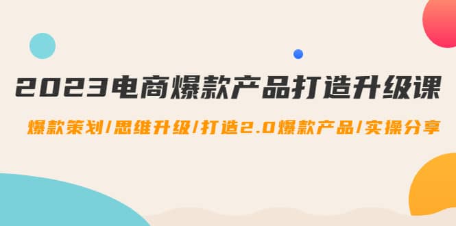 2023电商爆款产品打造升级课：爆款策划/思维升级/打造2.0爆款产品/【推荐】-万利网