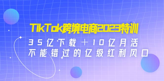 TikTok跨境电商2023特训：35亿下载＋10亿月活，不能错过的亿级红利风口-万利网