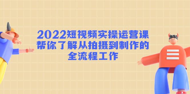 2022短视频实操运营课：帮你了解从拍摄到制作的全流程工作-万利网