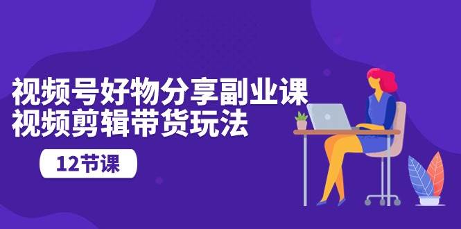 视频号好物分享副业课，视频剪辑带货玩法（12节课）-万利网