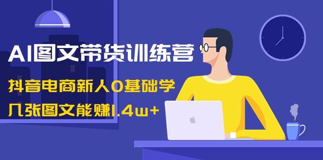 AI图文带货训练营：抖音电商新人0基础学，几张图文能赚1.4w+-万利网