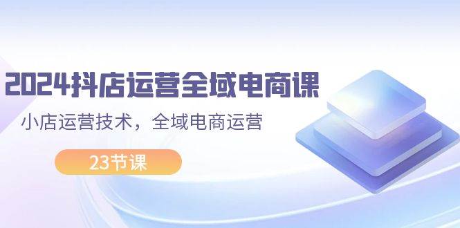 2024抖店运营-全域电商课，小店运营技术，全域电商运营（23节课）-万利网
