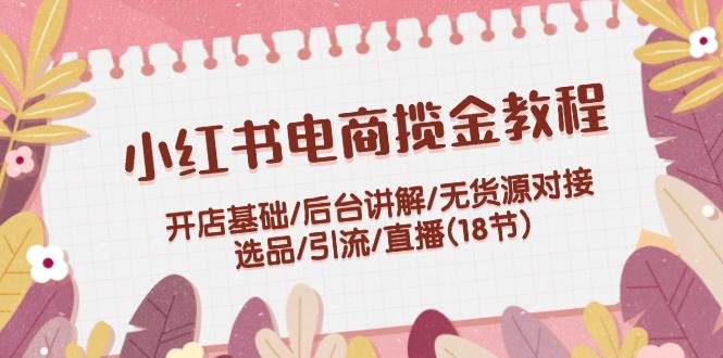 小红书电商揽金教程：开店基础/后台讲解/无货源对接/选品/引流/直播(18节)-万利网