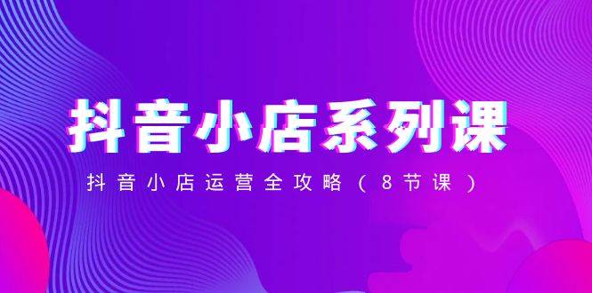 抖音小店-系列课，抖音小店运营全攻略（8节课）-万利网