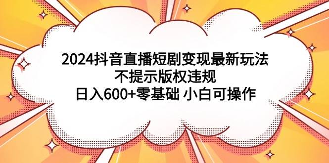 2024抖音直播短剧变现最新玩法，不提示版权违规 日入600+零基础 小白可操作-万利网