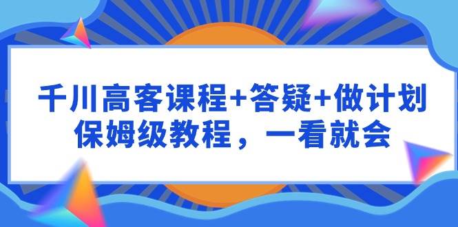 千川 高客课程+答疑+做计划，保姆级教程，一看就会-万利网