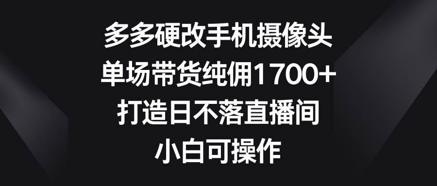 多多硬改手机摄像头，单场带货纯佣1700+，打造日不落直播间，小白可操作-万利网