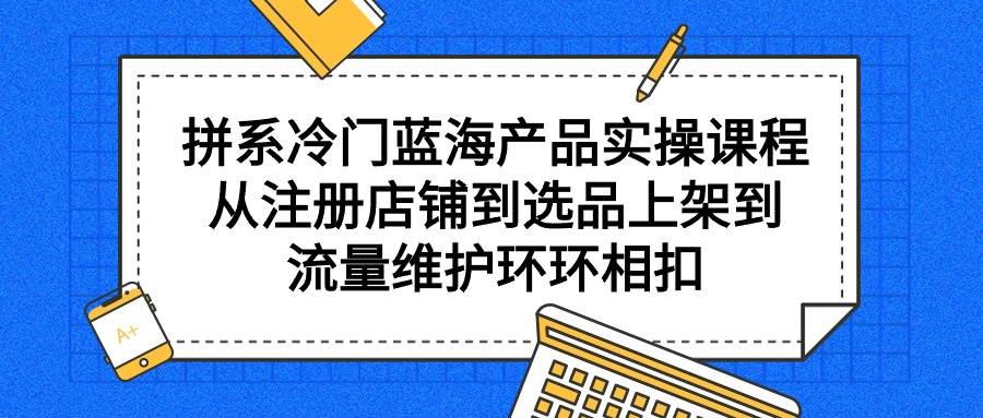 拼系冷门蓝海产品实操课程，从注册店铺到选品上架到流量维护环环相扣-万利网