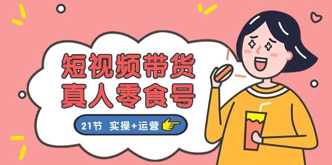 短视频带货真人零食号：更全面的零食带货教程：21节 实操+运营-万利网