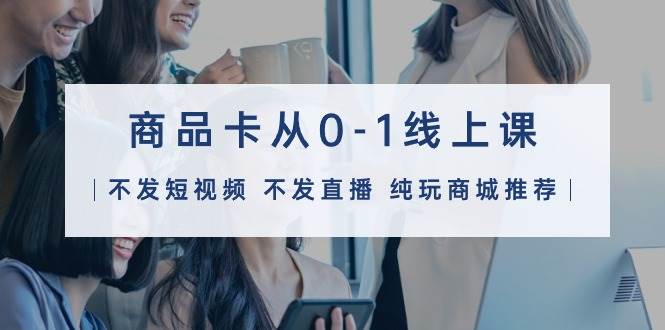 商品卡从0-1线上课（不发短视频 不发直播 纯玩商城推荐）32节课-万利网