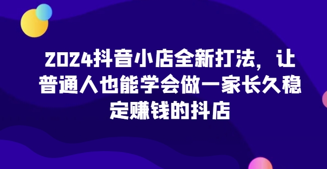 2024抖音小店全新打法，让普通人也能学会做一家长久稳定赚钱的抖店（更新）-万利网