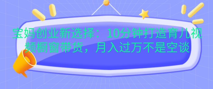 宝妈创业新选择：10分钟打造育儿视频橱窗带货，月入过W不是空谈-万利网