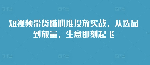 短视频带货随心推投放实战，从选品到放量，生意即刻起飞-万利网