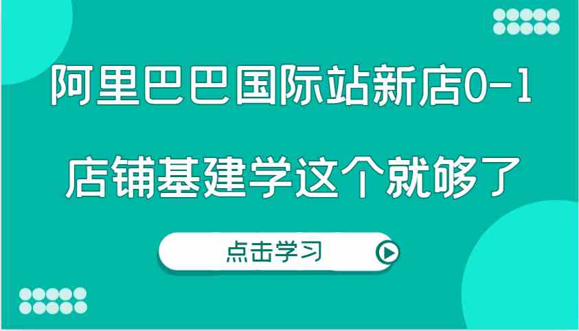 阿里巴巴国际站新店0-1，个人实践实操录制从0-1基建，店铺基建学这个就够了-万利网