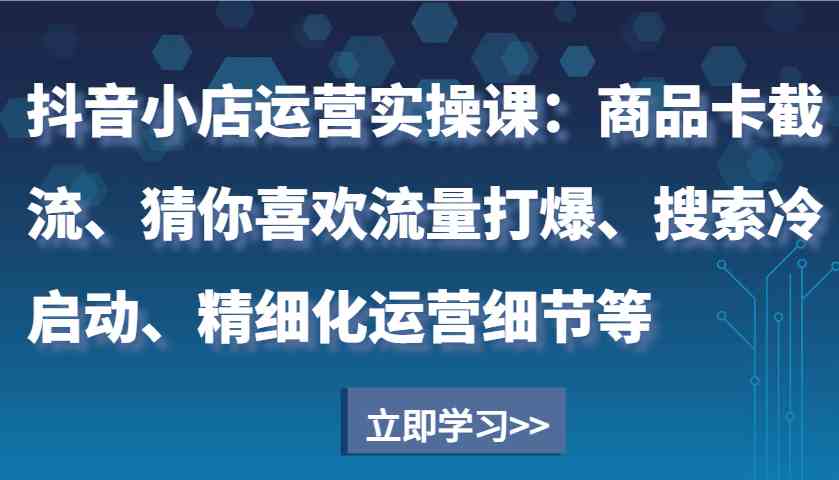 抖音小店运营实操课：商品卡截流、猜你喜欢流量打爆、搜索冷启动、精细化运营细节等-万利网