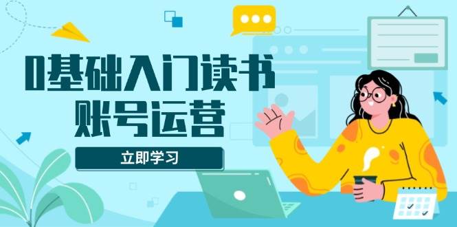 0基础入门读书账号运营，系统课程助你解决素材、流量、变现等难题-万利网