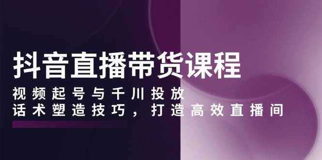 抖音直播带货课程，视频起号与千川投放，话术塑造技巧，打造高效直播间-万利网