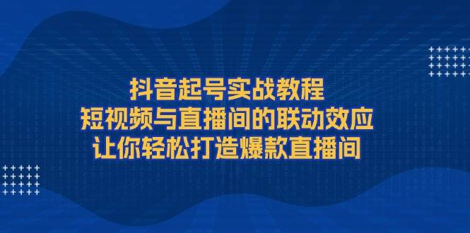 抖音起号实战教程，短视频与直播间的联动效应，让你轻松打造爆款直播间-万利网