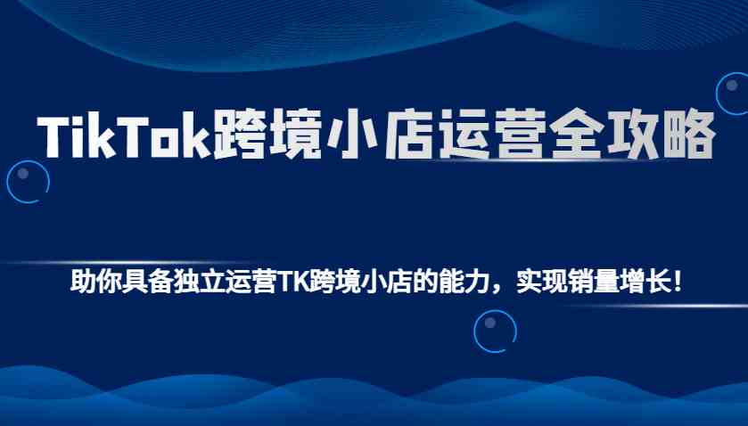 TikTok跨境小店运营全攻略：助你具备独立运营TK跨境小店的能力，实现销量增长！-万利网