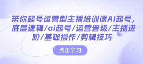带你起号运营型主播培训课AI起号，底层逻辑/ai起号/运营晋级/主播进阶/基础操作/剪辑技巧-万利网