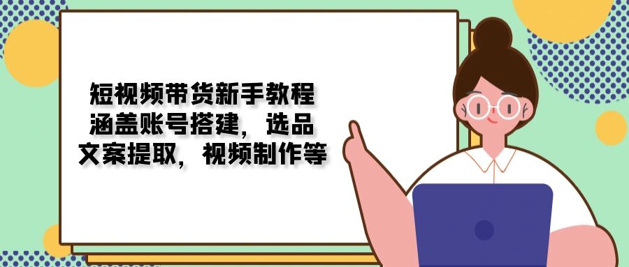 短视频带货新手教程：涵盖账号搭建，选品，文案提取，视频制作等-万利网