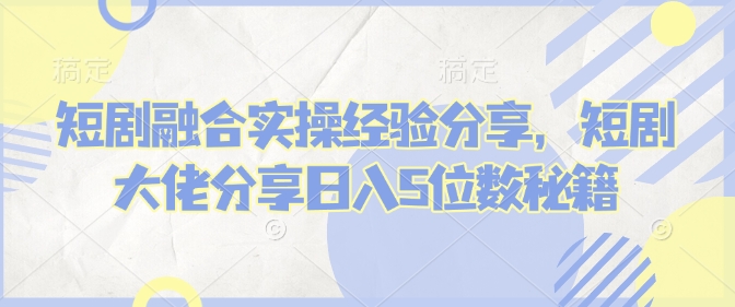 短剧融合实操经验分享，短剧大佬分享日入5位数秘籍-万利网