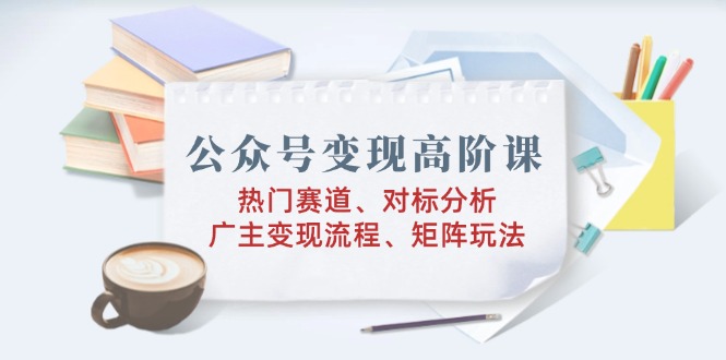 公众号变现高阶课：热门赛道、对标分析、广告主变现流程、矩阵玩法-万利网
