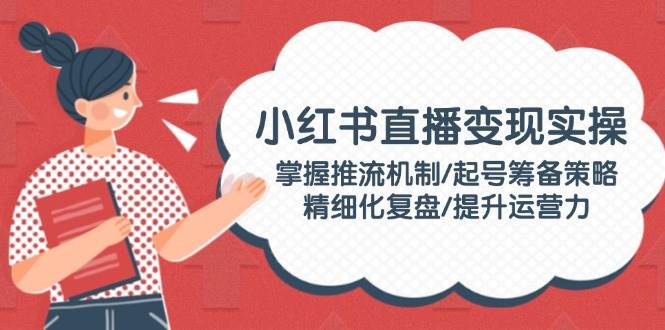小红书直播变现实操：掌握推流机制/起号筹备策略/精细化复盘/提升运营力-万利网