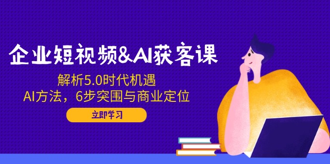 企业短视频&AI获客课：解析5.0时代机遇，AI方法，6步突围与商业定位-万利网
