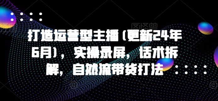 打造运营型主播(更新25年2月)，实操录屏，话术拆解，自然流带货打法-万利网