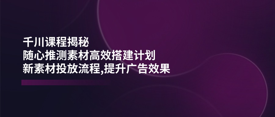 千川课程揭秘：随心推测素材高效搭建计划,新素材投放流程,提升广告效果-万利网