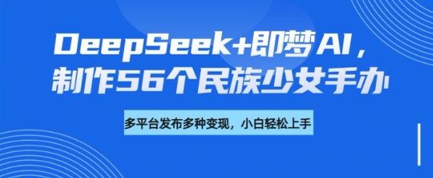 DeepSeek+即梦AI，制作56个民族少女手办，附详细教程+变现方向-万利网