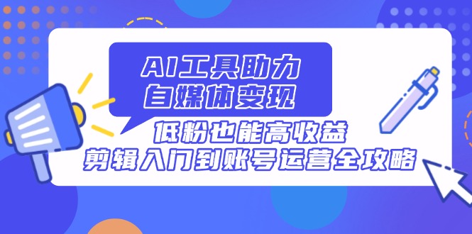 AI工具助力自媒体变现，低粉也能高收益，剪辑入门到账号运营全攻略-万利网