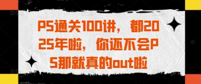 PS通关100讲，都2025年啦，你还不会PS那就真的out啦-万利网