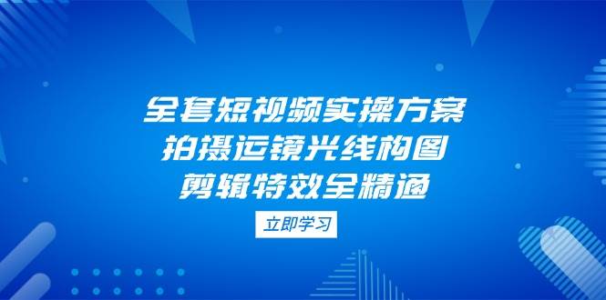 全套短视频实操方案，拍摄运镜光线构图，剪辑特效全精通-万利网
