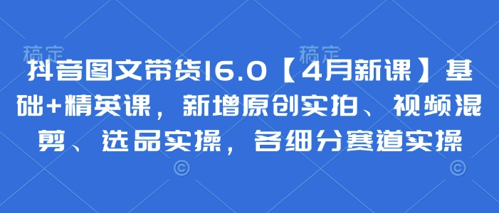 抖音图文带货16.0【4月新课】基础+精英课，新增原创实拍、视频混剪、选品实操，各细分赛道实操-万利网
